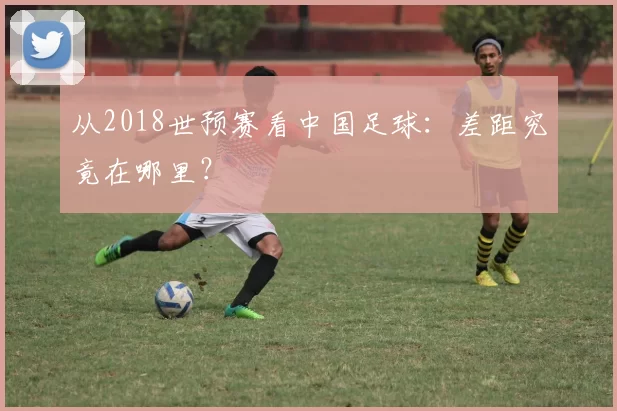 从2018世预赛看中国足球:差距究竟在哪里?