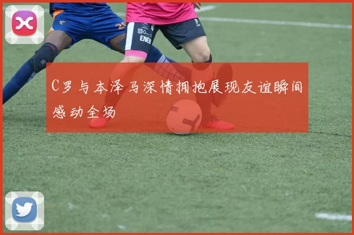 C罗与本泽马深情拥抱展现友谊瞬间感动全场