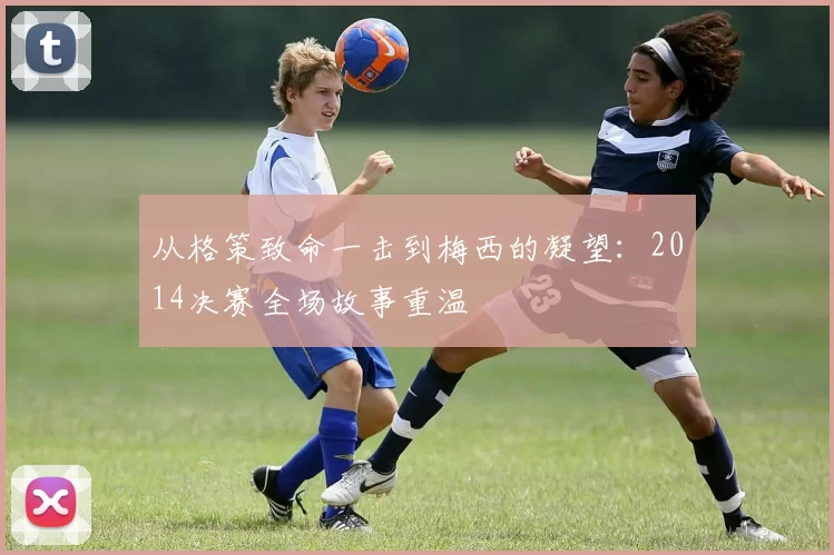 从格策致命一击到梅西的凝望：2014决赛全场故事重温