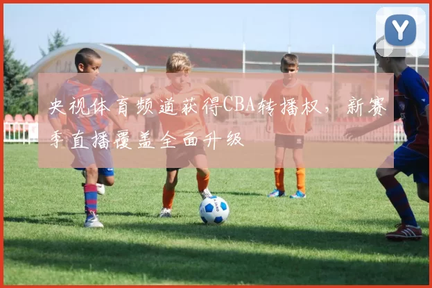 央视体育频道获得CBA转播权，新赛季直播覆盖全面升级