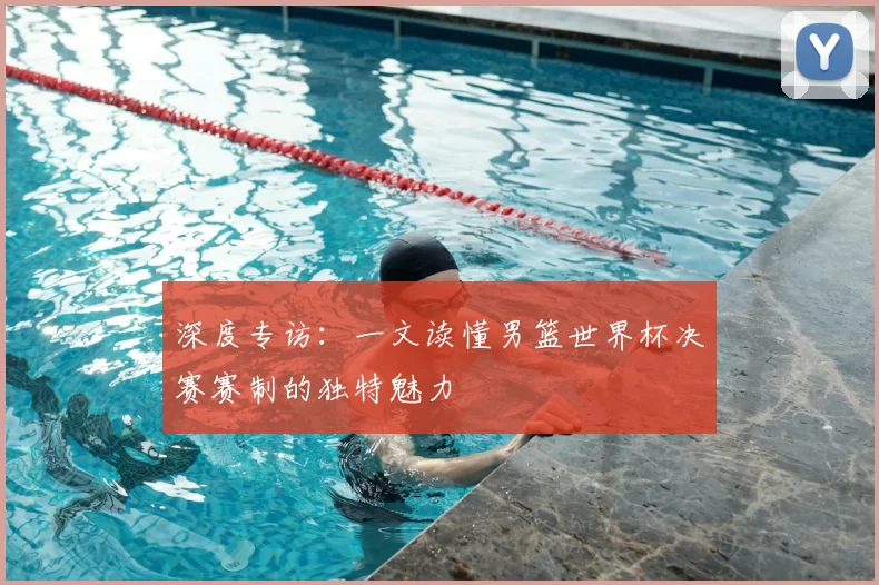 深度专访：一文读懂男篮世界杯决赛赛制的独特魅力