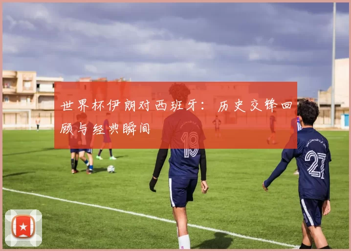 世界杯伊朗对西班牙:历史交锋回顾与经典瞬间