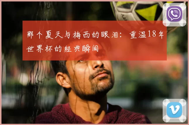 那个夏天与梅西的眼泪：重温18年世界杯的经典瞬间
