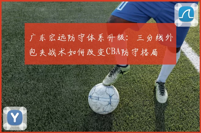 广东宏远防守体系升级:三分线外包夹战术如何改变CBA防守格局