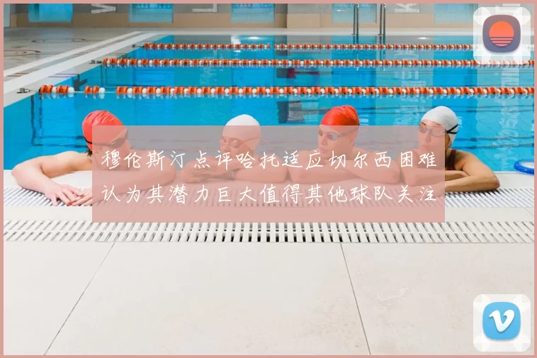 穆伦斯汀点评哈托适应切尔西困难认为其潜力巨大值得其他球队关注