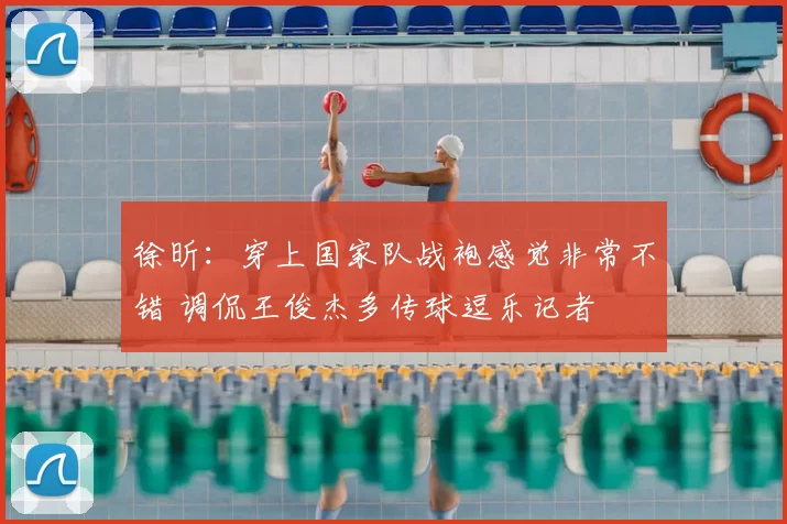 徐昕:穿上国家队战袍感觉非常不错 调侃王俊杰多传球逗乐记者