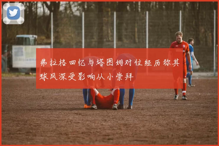 弗拉格回忆与塔图姆对位经历称其球风深受影响从小崇拜