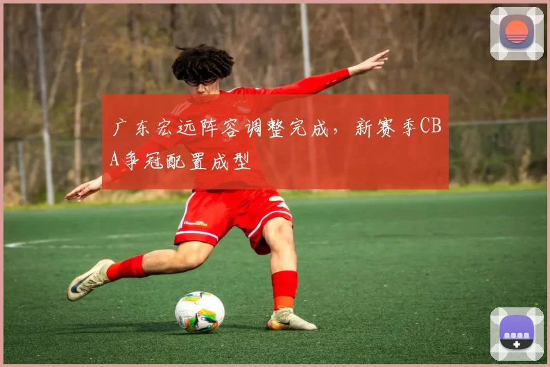 广东宏远阵容调整完成,新赛季CBA争冠配置成型