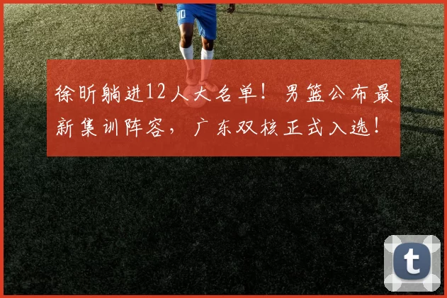徐昕躺进12人大名单!男篮公布最新集训阵容,广东双核正式入选!