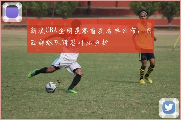 新浪CBA全明星赛首发名单公布，东西部球队阵容对比分析