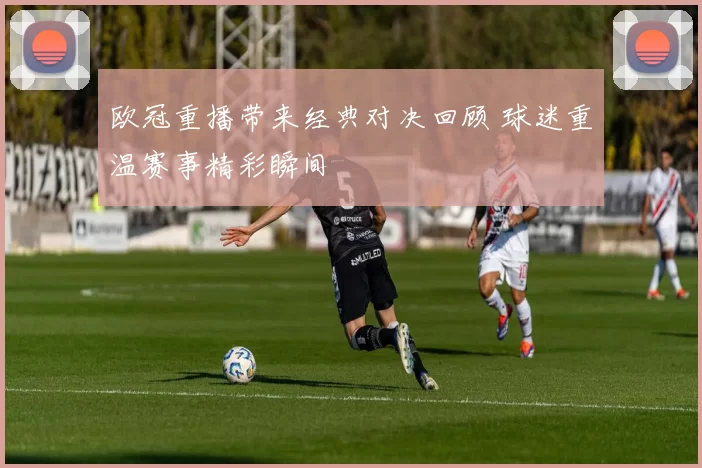 欧冠重播带来经典对决回顾 球迷重温赛事精彩瞬间