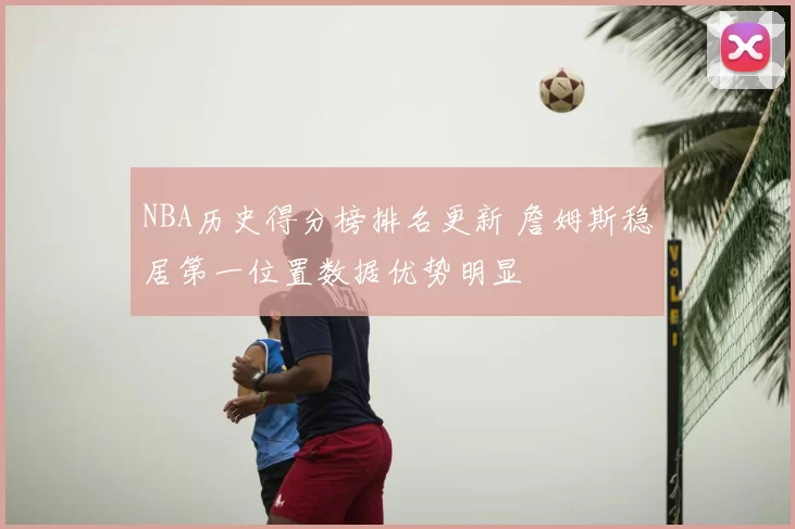 NBA历史得分榜排名更新 詹姆斯稳居第一位置数据优势明显