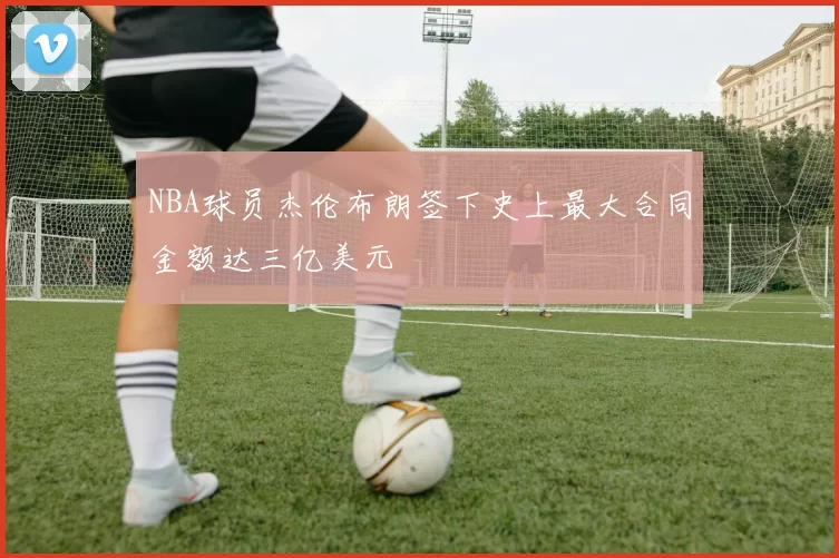 NBA球员杰伦布朗签下史上最大合同金额达三亿美元