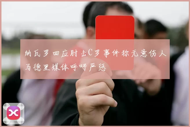 纳瓦罗回应肘击C罗事件称无意伤人马德里媒体呼吁严惩