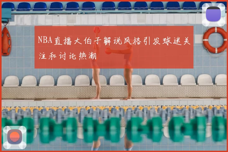 NBA直播大伯子解说风格引发球迷关注和讨论热潮