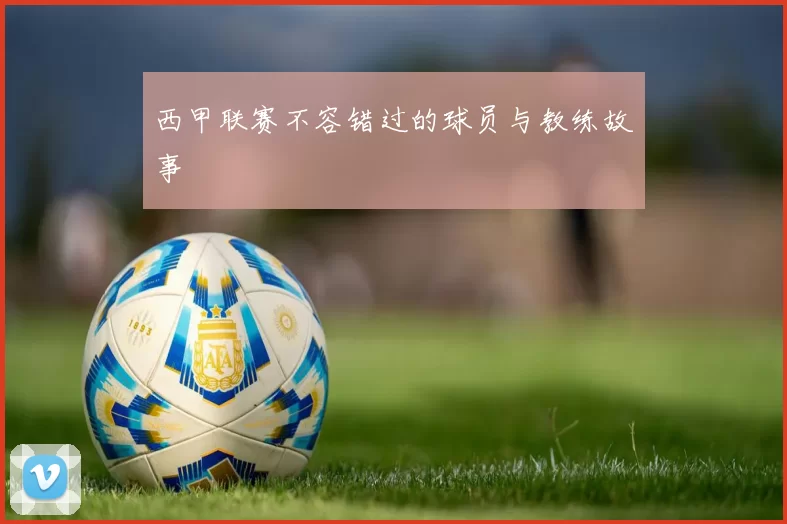 西甲联赛不容错过的球员与教练故事