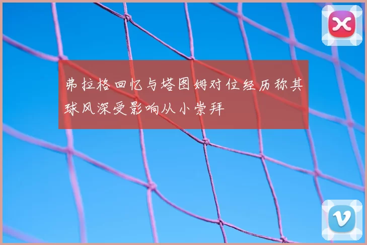 弗拉格回忆与塔图姆对位经历称其球风深受影响从小崇拜