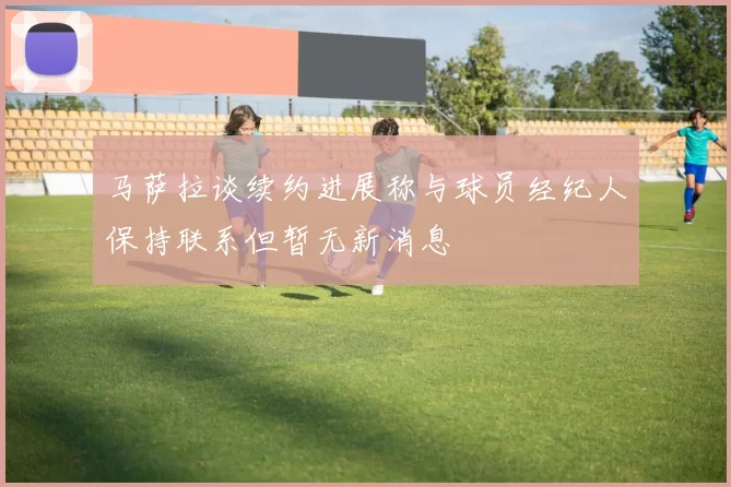 马萨拉谈续约进展称与球员经纪人保持联系但暂无新消息