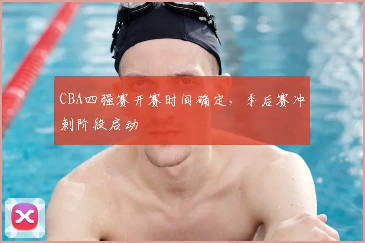 CBA四强赛开赛时间确定，季后赛冲刺阶段启动