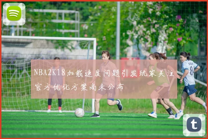NBA2K18加载速度问题引发玩家关注官方优化方案尚未公布