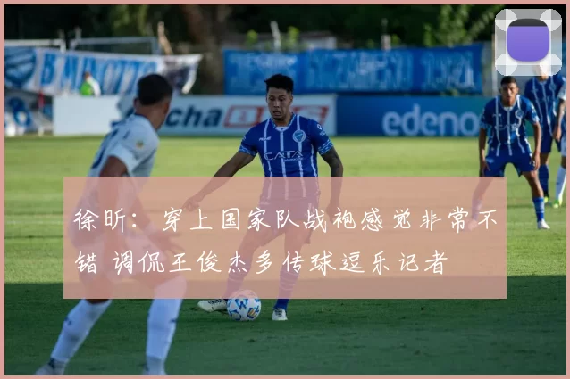 徐昕:穿上国家队战袍感觉非常不错 调侃王俊杰多传球逗乐记者