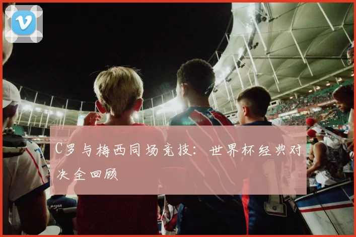 C罗与梅西同场竞技：世界杯经典对决全回顾