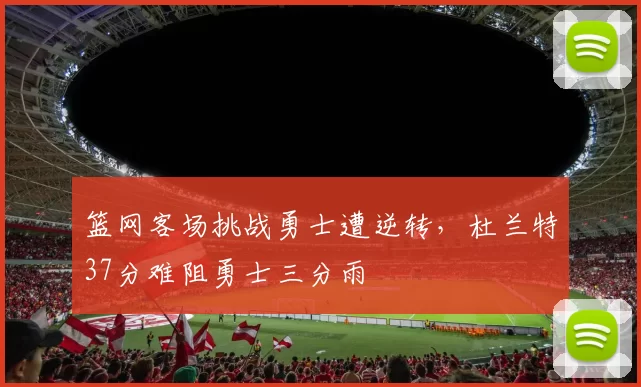 篮网客场挑战勇士遭逆转,杜兰特37分难阻勇士三分雨